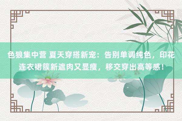 色狼集中营 夏天穿搭新宠：告别单调纯色，印花连衣裙簇新遮肉又显瘦，移交穿出高等感！