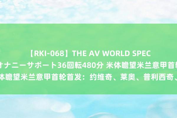 【RKI-068】THE AV WORLD SPECIAL あなただけに 最高のオナニーサポート36回転480分 米体瞻望米兰意甲首轮首发：约维奇、莱奥、普利西奇、奇克在列