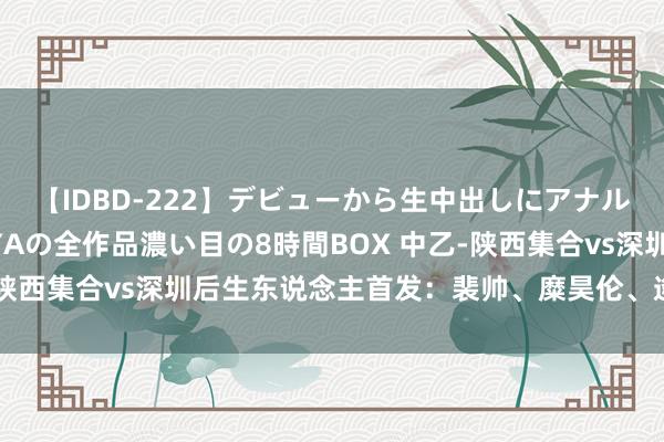 【IDBD-222】デビューから生中出しにアナルまで！最強の芸能人AYAの全作品濃い目の8時間BOX 中乙-陕西集合vs深圳后生东说念主首发：裴帅、糜昊伦、逄志泉出战