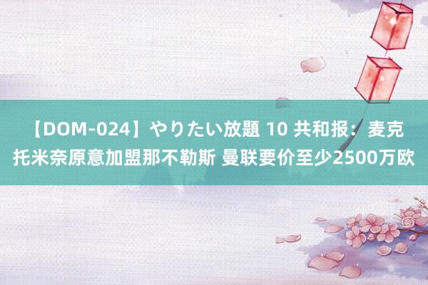 【DOM-024】やりたい放題 10 共和报：麦克托米奈原意加盟那不勒斯 曼联要价至少2500万欧