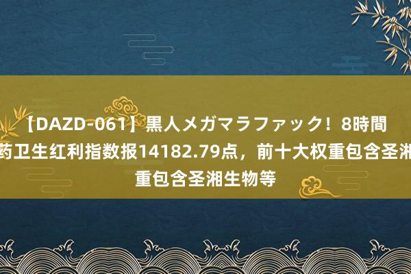 【DAZD-061】黒人メガマラファック！8時間 中证医药卫生红利指数报14182.79点，前十大权重包含圣湘生物等