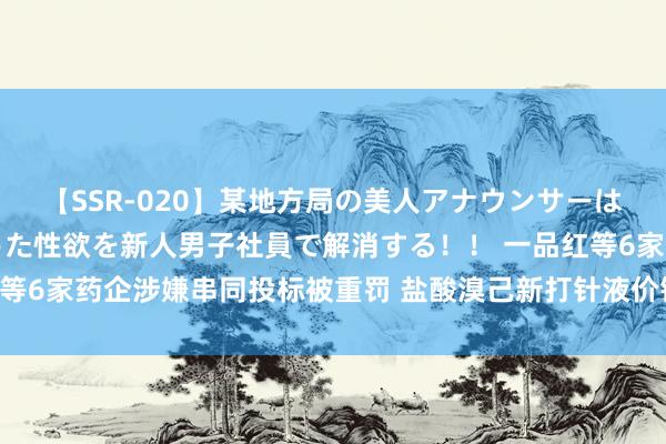 【SSR-020】某地方局の美人アナウンサーは忙し過ぎて溜まりまくった性欲を新人男子社員で解消する！！ 一品红等6家药企涉嫌串同投标被重罚 盐酸溴己新打针液价钱“过山车”引善良