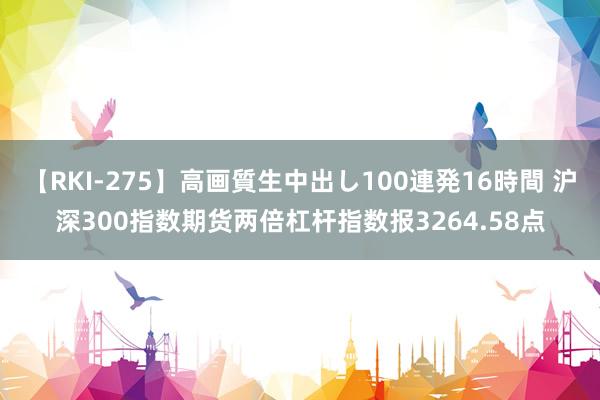 【RKI-275】高画質生中出し100連発16時間 沪深300指数期货两倍杠杆指数报3264.58点