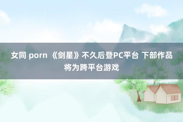 女同 porn 《剑星》不久后登PC平台 下部作品将为跨平台游戏