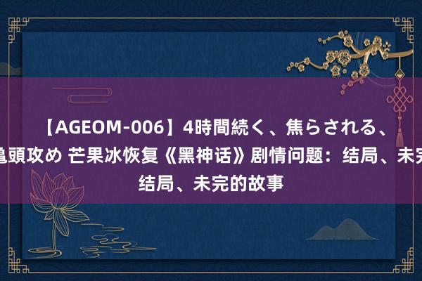 【AGEOM-006】4時間続く、焦らされる、すごい亀頭攻め 芒果冰恢复《黑神话》剧情问题：结局、未完的故事