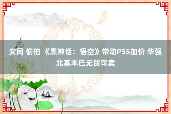 女同 偷拍 《黑神话：悟空》带动PS5加价 华强北基本已无货可卖