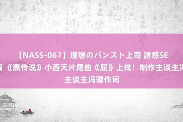 【NASS-067】理想のパンスト上司 誘惑SEX総集編 《黑传说》小西天片尾曲《屁》上线！制作主谈主冯骥作词