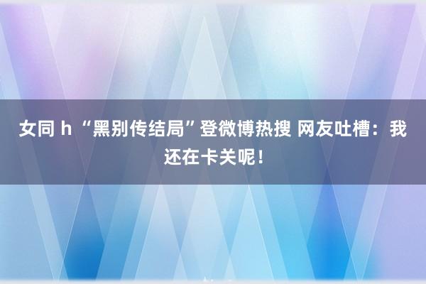 女同 h “黑别传结局”登微博热搜 网友吐槽：我还在卡关呢！