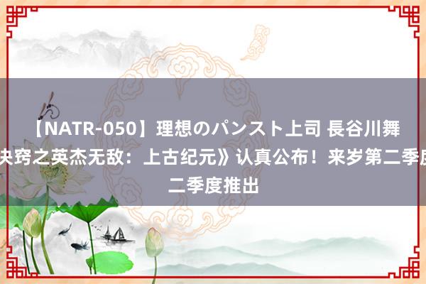 【NATR-050】理想のパンスト上司 長谷川舞 《魔决窍之英杰无敌：上古纪元》认真公布！来岁第二季度推出