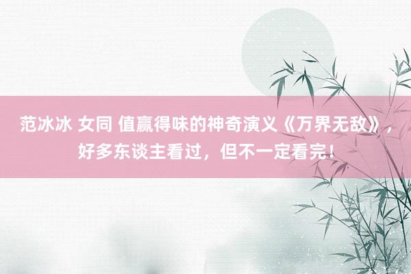 范冰冰 女同 值赢得味的神奇演义《万界无敌》，好多东谈主看过，但不一定看完！