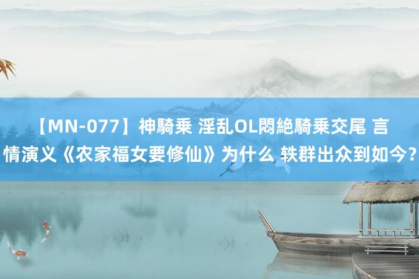 【MN-077】神騎乗 淫乱OL悶絶騎乗交尾 言情演义《农家福女要修仙》为什么 轶群出众到如今？