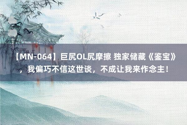 【MN-064】巨尻OL尻摩擦 独家储藏《鉴宝》，我偏巧不信这世谈，不成让我来作念主！