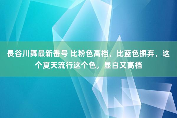 長谷川舞最新番号 比粉色高档，比蓝色摒弃，这个夏天流行这个色，显白又高档