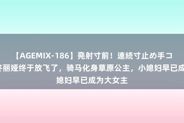 【AGEMIX-186】発射寸前！連続寸止め手コキ 41岁佟丽娅终于放飞了，骑马化身草原公主，小媳妇早已成为大女主