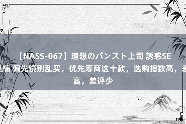 【NASS-067】理想のパンスト上司 誘惑SEX総集編 偏光镜别乱买，优先筹商这十款，选购指数高，差评少