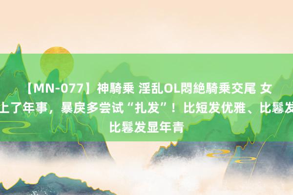 【MN-077】神騎乗 淫乱OL悶絶騎乗交尾 女东谈主上了年事，暴戾多尝试“扎发”！比短发优雅、比鬈发显年青