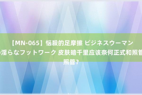 【MN-065】悩殺的足摩擦 ビジネスウーマンの淫らなフットワーク 皮肤暗千里应该奈何正式和照管？