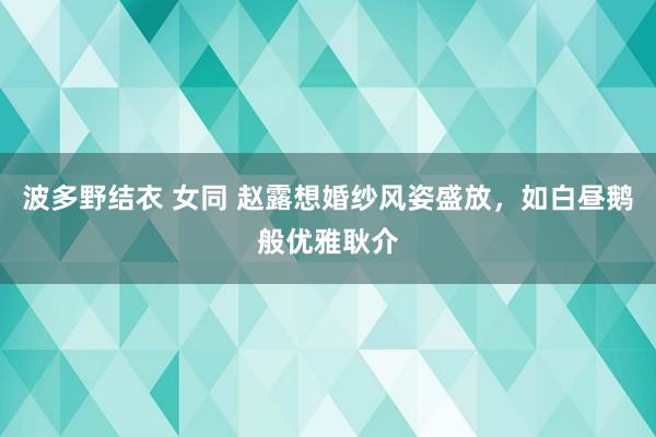 波多野结衣 女同 赵露想婚纱风姿盛放，如白昼鹅般优雅耿介