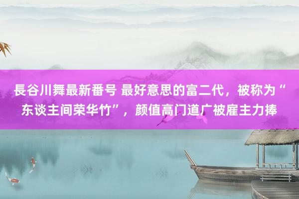 長谷川舞最新番号 最好意思的富二代，被称为“东谈主间荣华竹”，颜值高门道广被雇主力捧