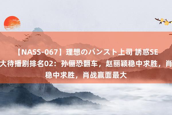 【NASS-067】理想のパンスト上司 誘惑SEX総集編 十大待播剧排名02：孙俪恐翻车，赵丽颖稳中求胜，肖战赢面最大