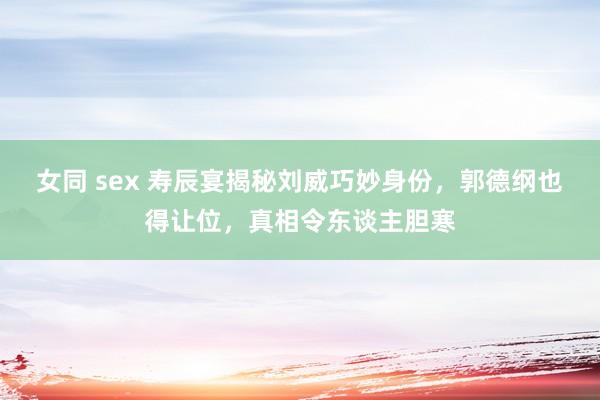 女同 sex 寿辰宴揭秘刘威巧妙身份，郭德纲也得让位，真相令东谈主胆寒