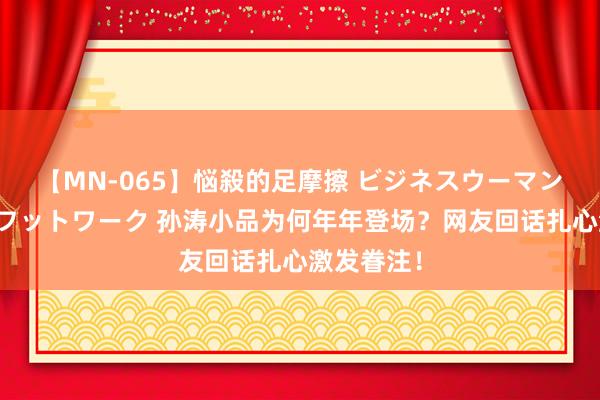 【MN-065】悩殺的足摩擦 ビジネスウーマンの淫らなフットワーク 孙涛小品为何年年登场？网友回话扎心激发眷注！