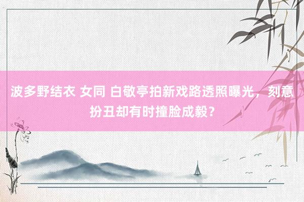 波多野结衣 女同 白敬亭拍新戏路透照曝光，刻意扮丑却有时撞脸成毅？