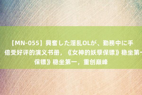 【MN-055】興奮した淫乱OLが、勤務中に手コキ！！？？ 倍受好评的演义书册，《女神的妖孽保镖》稳坐第一，重创巅峰