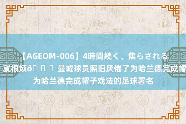 【AGEOM-006】4時間続く、焦らされる、すごい亀頭攻め 就很烦?曼城球员照旧厌倦了为哈兰德完成帽子戏法的足球署名