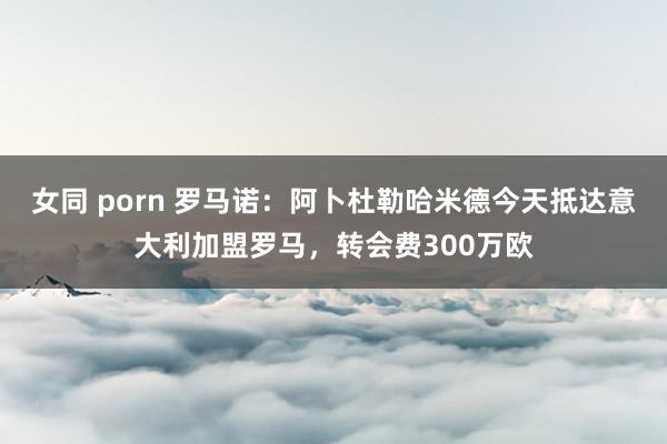 女同 porn 罗马诺：阿卜杜勒哈米德今天抵达意大利加盟罗马，转会费300万欧