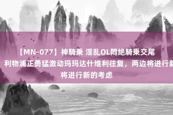 【MN-077】神騎乗 淫乱OL悶絶騎乗交尾 罗马诺：利物浦正勇猛激动玛玛达什维利往复，两边将进行新的考虑