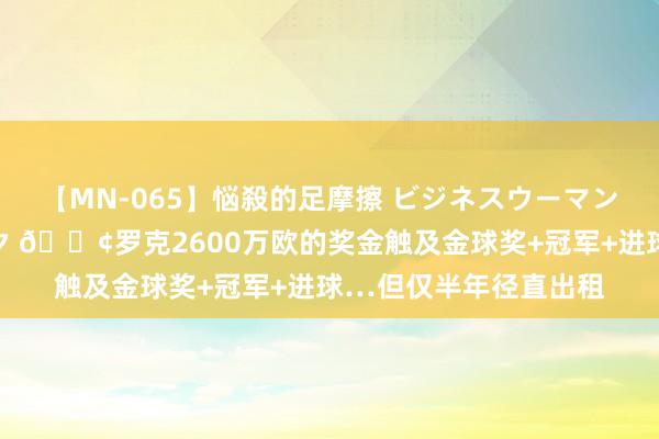 【MN-065】悩殺的足摩擦 ビジネスウーマンの淫らなフットワーク ?罗克2600万欧的奖金触及金球奖+冠军+进球…但仅半年径直出租