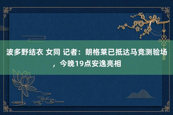 波多野结衣 女同 记者：朗格莱已抵达马竞测验场，今晚19点安逸亮相