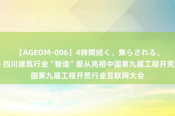 【AGEOM-006】4時間続く、焦らされる、すごい亀頭攻め 四川建筑行业“智造”服从亮相中国第九届工程开荒行业互联网大会