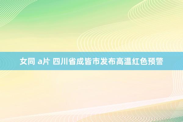 女同 a片 四川省成皆市发布高温红色预警