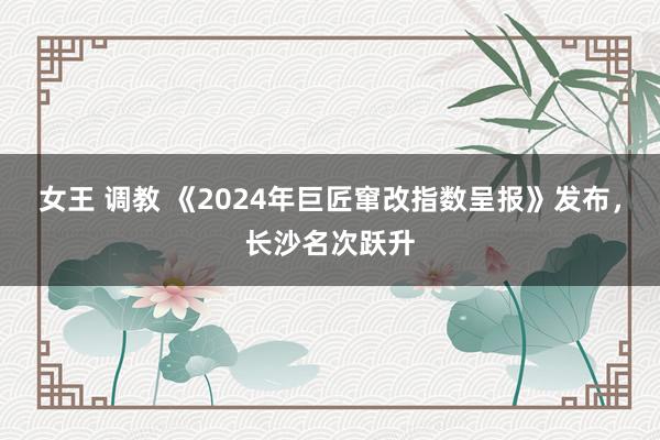 女王 调教 《2024年巨匠窜改指数呈报》发布，长沙名次跃升