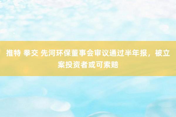 推特 拳交 先河环保董事会审议通过半年报，被立案投资者或可索赔