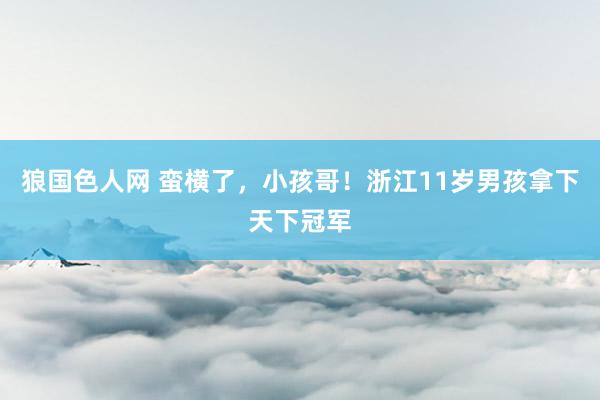 狼国色人网 蛮横了，小孩哥！浙江11岁男孩拿下天下冠军