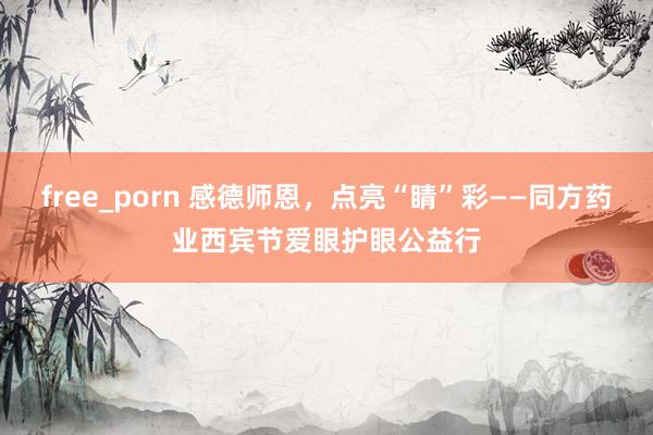 free_porn 感德师恩，点亮“睛”彩——同方药业西宾节爱眼护眼公益行