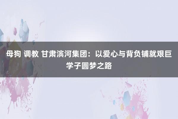 母狗 调教 甘肃滨河集团：以爱心与背负铺就艰巨学子圆梦之路