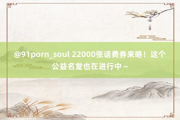 @91porn_soul 22000张话费券来咯！这个公益名堂也在进行中～