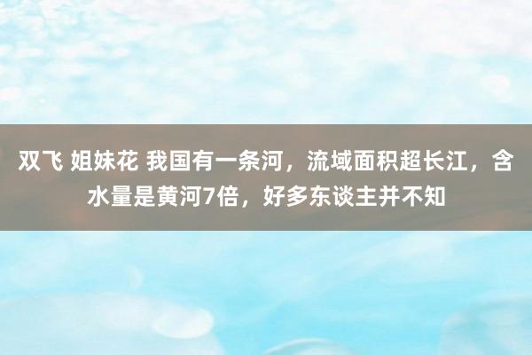 双飞 姐妹花 我国有一条河，流域面积超长江，含水量是黄河7倍，好多东谈主并不知