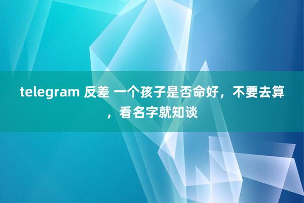 telegram 反差 一个孩子是否命好，不要去算，看名字就知谈