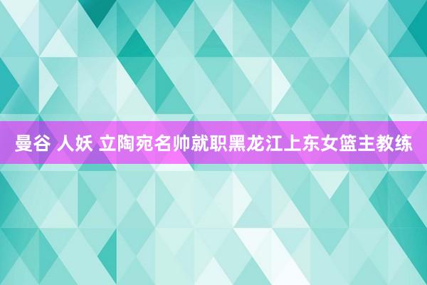 曼谷 人妖 立陶宛名帅就职黑龙江上东女篮主教练