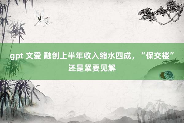 gpt 文爱 融创上半年收入缩水四成，“保交楼”还是紧要见解