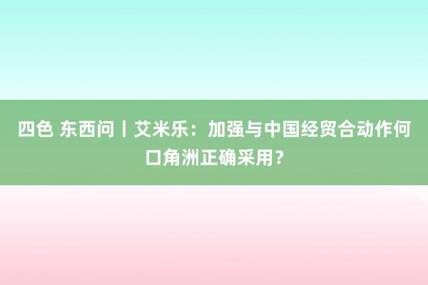 四色 东西问丨艾米乐：加强与中国经贸合动作何口角洲正确采用？