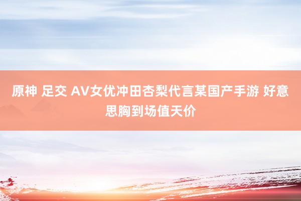 原神 足交 AV女优冲田杏梨代言某国产手游 好意思胸到场值天价