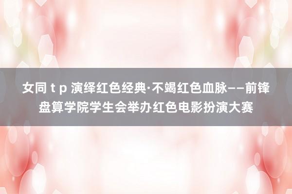 女同 t p 演绎红色经典·不竭红色血脉——前锋盘算学院学生会举办红色电影扮演大赛