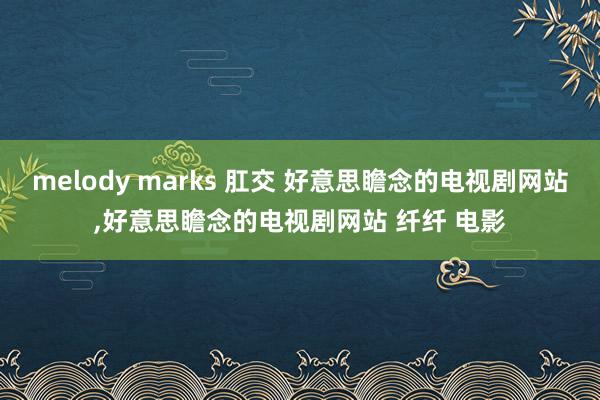 melody marks 肛交 好意思瞻念的电视剧网站，好意思瞻念的电视剧网站 纤纤 电影