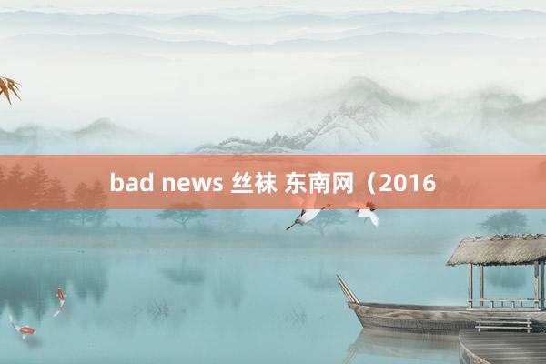 bad news 丝袜 东南网（2016